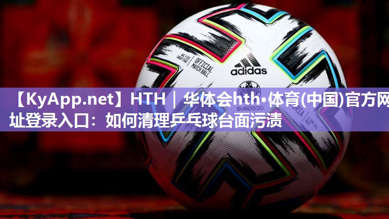 HTH｜华体会hth·体育(中国)官方网址登录入口：如何清理乒乓球台面污渍