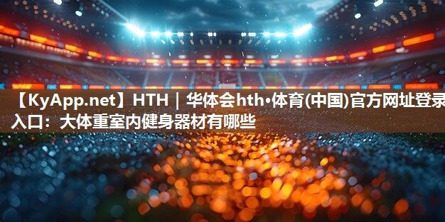 HTH｜华体会hth·体育(中国)官方网址登录入口：大体重室内健身器材有哪些