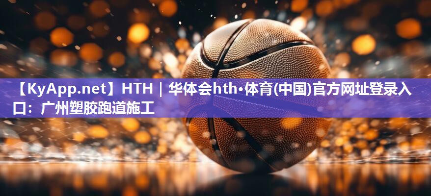 HTH｜华体会hth·体育(中国)官方网址登录入口：广州塑胶跑道施工