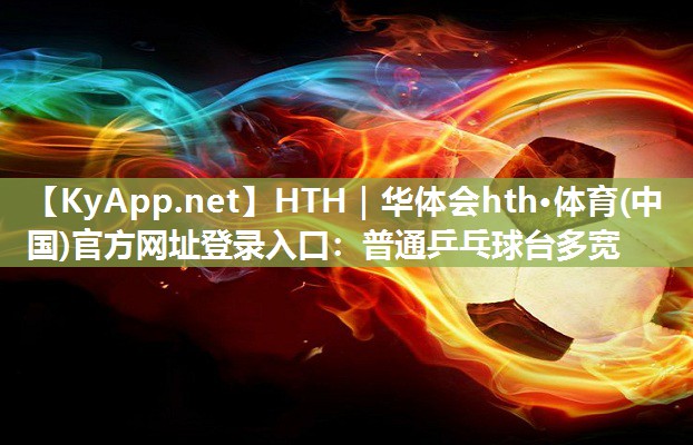 HTH｜华体会hth·体育(中国)官方网址登录入口：普通乒乓球台多宽