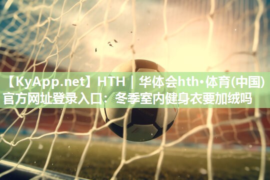 HTH｜华体会hth·体育(中国)官方网址登录入口：冬季室内健身衣要加绒吗