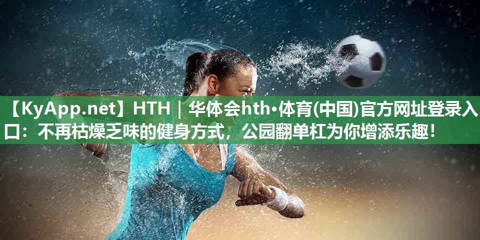 HTH｜华体会hth·体育(中国)官方网址登录入口：不再枯燥乏味的健身方式，公园翻单杠为你增添乐趣！