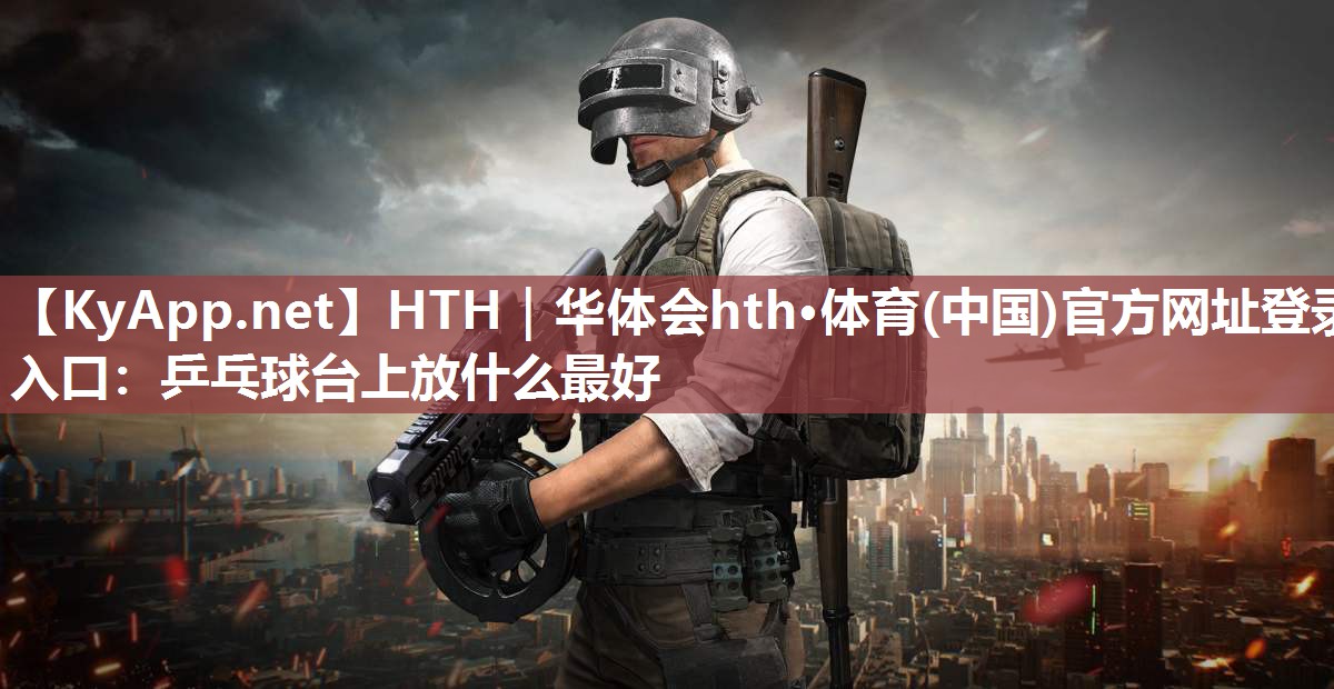 HTH｜华体会hth·体育(中国)官方网址登录入口：乒乓球台上放什么最好