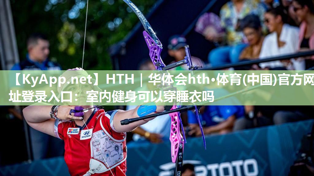 HTH｜华体会hth·体育(中国)官方网址登录入口：室内健身可以穿睡衣吗