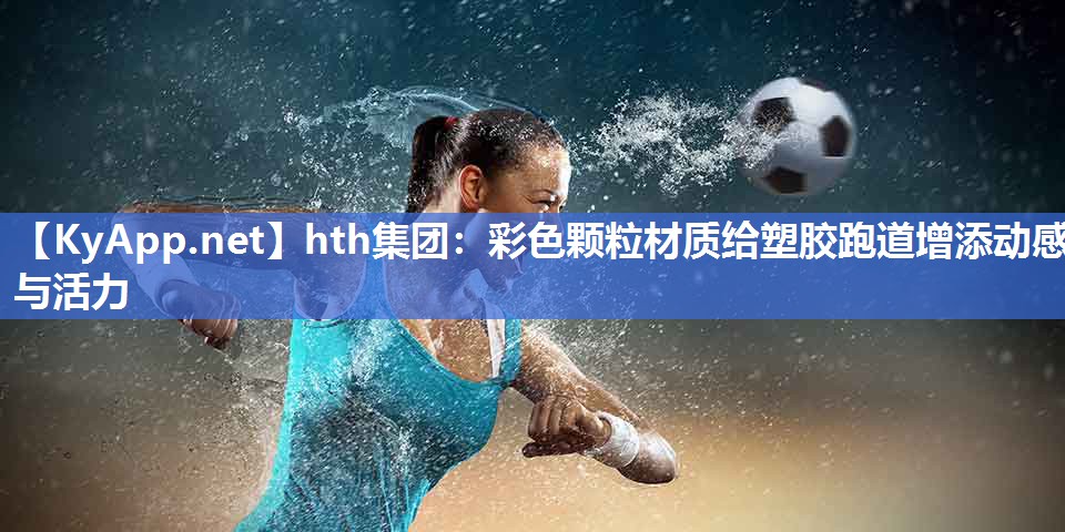 hth集团：彩色颗粒材质给塑胶跑道增添动感与活力