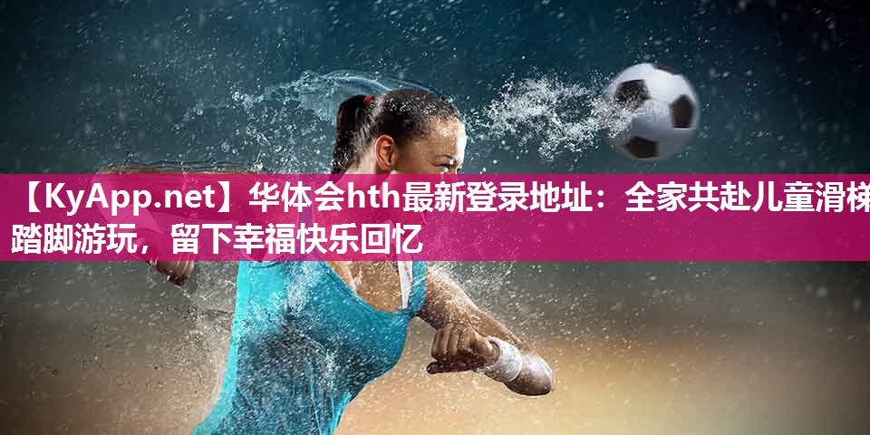 华体会hth最新登录地址：全家共赴儿童滑梯踏脚游玩，留下幸福快乐回忆